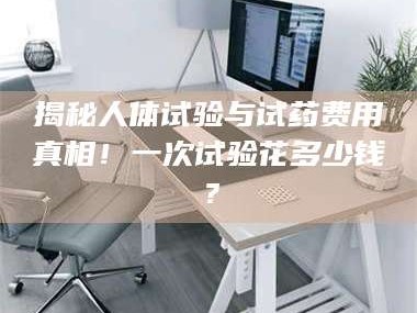 孝昌揭秘人体试验与试药费用真相！一次试验花多少钱？