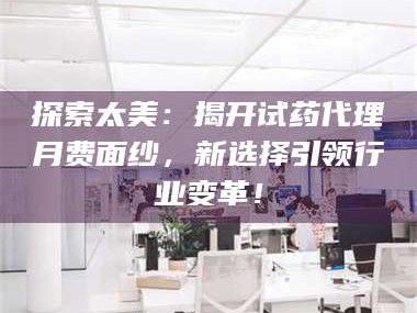 孝昌探索太美：揭开试药代理月费面纱，新选择引领行业变革！