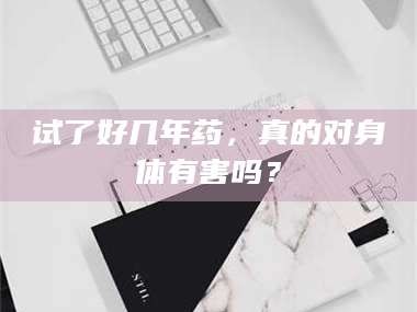 孝昌试了好几年药，真的对身体有害吗？