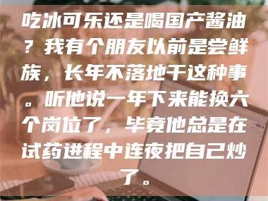 孝昌吃冰可乐还是喝国产酱油？我有个朋友以前是尝鲜族，长年不落地干这种事。听他说一年下来能换六个岗位了，毕竟他总是在试药进程中连夜把自己炒了。