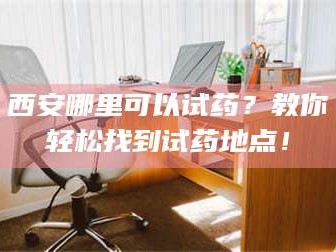 孝昌西安哪里可以试药？教你轻松找到试药地点！