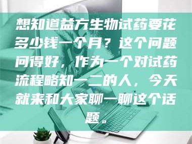 孝昌想知道益方生物试药要花多少钱一个月？这个问题问得好，作为一个对试药流程略知一二的人，今天就来和大家聊一聊这个话题。