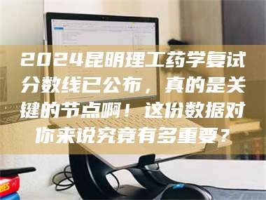 孝昌2024昆明理工药学复试分数线已公布，真的是关键的节点啊！这份数据对你来说究竟有多重要？