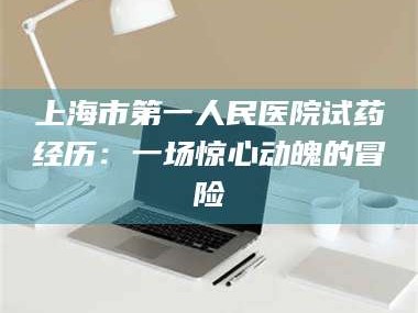 孝昌上海市第一人民医院试药经历：一场惊心动魄的冒险