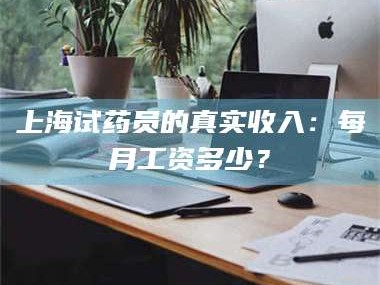 孝昌上海试药员的真实收入：每月工资多少？