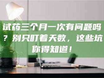 孝昌试药三个月一次有问题吗？别只盯着天数，这些坑你得知道！