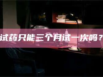 孝昌试药只能三个月试一次吗？