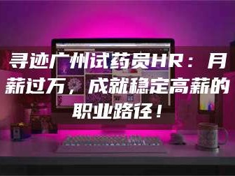 孝昌寻迹广州试药员HR：月薪过万，成就稳定高薪的职业路径！