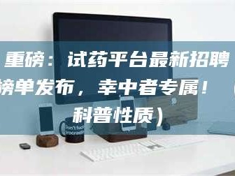孝昌重磅：试药平台最新招聘榜单发布，幸中者专属！（科普性质）