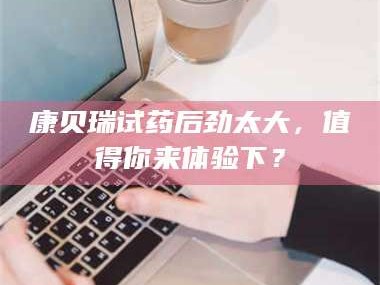 孝昌康贝瑞试药后劲太大，值得你来体验下？