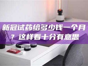 孝昌新冠试药给多少钱一个月？这样看十分有意思