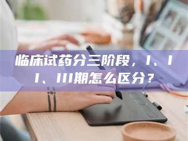 孝昌临床试药分三阶段，I、II、III期怎么区分？