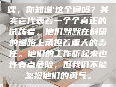 孝昌嘿，你知道'这个词吗？其实它代表着一个个真正的试药者，他们默默在科研的道路上承担着重大的责任。他们的工作听起来也许有点危险，但我们不能忽视他们的勇气。