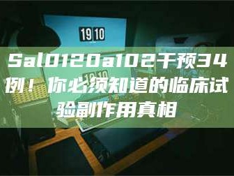 孝昌Sal0120a102干预34例！你必须知道的临床试验副作用真相