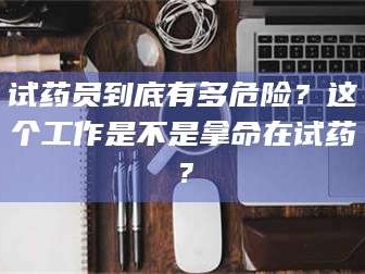 孝昌试药员到底有多危险？这个工作是不是拿命在试药？