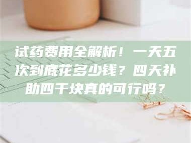 孝昌试药费用全解析！一天五次到底花多少钱？四天补助四千块真的可行吗？