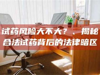 孝昌试药风险大不大？、揭秘合法试药背后的法律暗区
