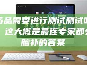 孝昌药品需要进行测试测试吗？这大概是最连专家都会脑补的答案