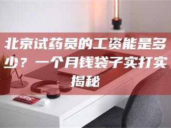 孝昌北京试药员的工资能是多少？一个月钱袋子实打实揭秘