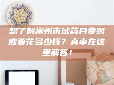 孝昌想了解郴州市试药月费到底要花多少钱？真事在这里解答！