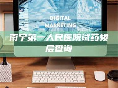 孝昌南宁第一人民医院试药楼层查询