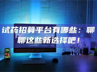 孝昌试药招募平台有哪些：聊聊这些新选择吧！