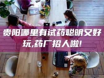 孝昌贵阳哪里有试药聪明又好玩,药厂招人啦!
