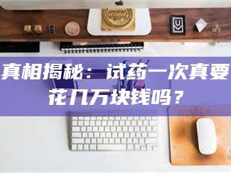 孝昌真相揭秘：试药一次真要花几万块钱吗？