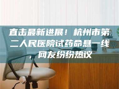 孝昌直击最新进展！杭州市第二人民医院试药命悬一线，网友纷纷热议