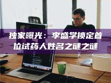 孝昌独家曝光：李盛学锁定首位试药人姓名之谜之谜