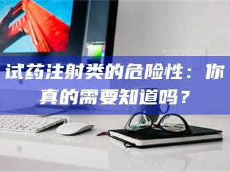 孝昌试药注射类的危险性：你真的需要知道吗？