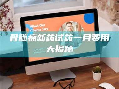 孝昌骨髓瘤新药试药一月费用大揭秘