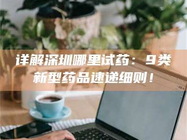 孝昌详解深圳哪里试药：9类新型药品速递细则！