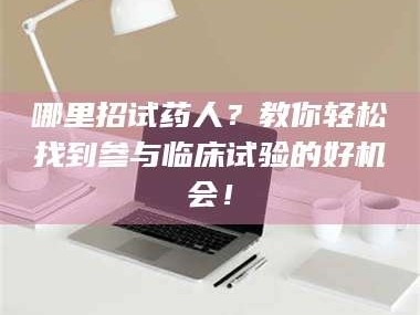 孝昌哪里招试药人？教你轻松找到参与临床试验的好机会！