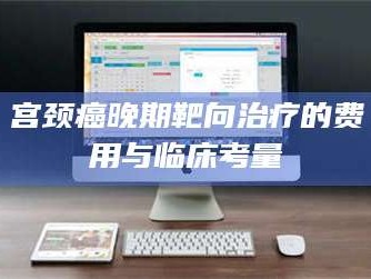 孝昌宫颈癌晚期靶向***的费用与临床考量