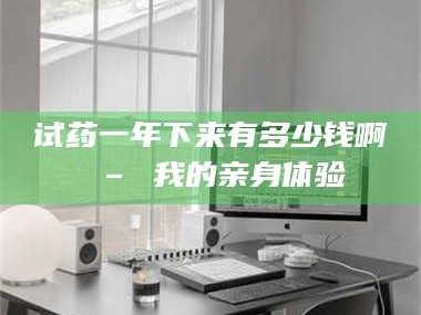孝昌试药一年下来有多少钱啊 – 我的亲身体验