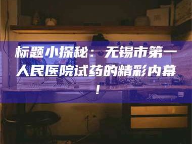 孝昌标题小探秘：无锡市第一人民医院试药的精彩内幕！