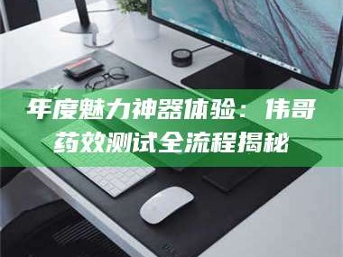 孝昌年度魅力神器体验：伟哥药效测试全流程揭秘