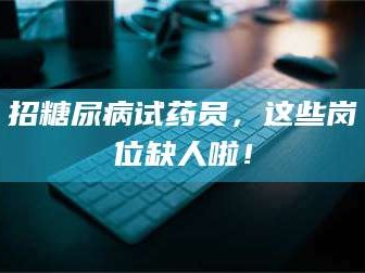 孝昌招糖尿病试药员，这些岗位缺人啦！