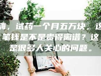 孝昌嗨，试药一个月五万块，这笔钱是不是贵得离谱？这是很多人关心的问题。