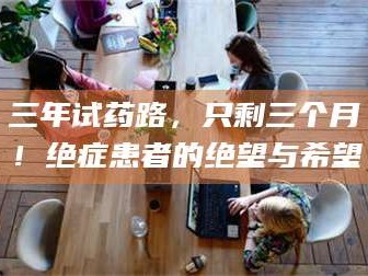 孝昌三年试药路，只剩三个月！绝症患者的绝望与希望