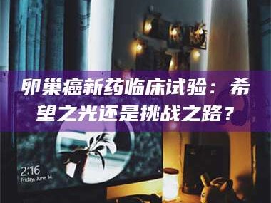 孝昌卵巢癌新药临床试验：希望之光还是挑战之路？