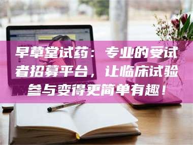 孝昌早草堂试药：专业的受试者招募平台，让临床试验参与变得更简单有趣！