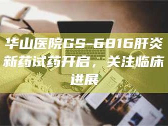 孝昌华山医院GS-6816肝炎新药试药开启，关注临床进展