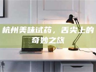 孝昌杭州美味试药，舌尖上的奇妙之旅