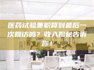 孝昌医药试验兼职算到最后一次回访吗？收入揭秘告诉你！