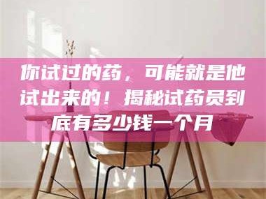 孝昌你试过的药，可能就是他试出来的！揭秘试药员到底有多少钱一个月