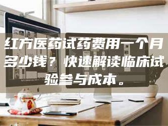 孝昌红方医药试药费用一个月多少钱？快速解读临床试验参与成本。