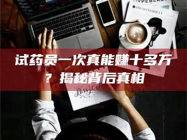 孝昌试药员一次真能赚十多万？揭秘背后真相