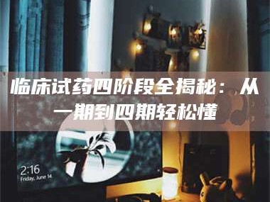 孝昌临床试药四阶段全揭秘：从一期到四期轻松懂